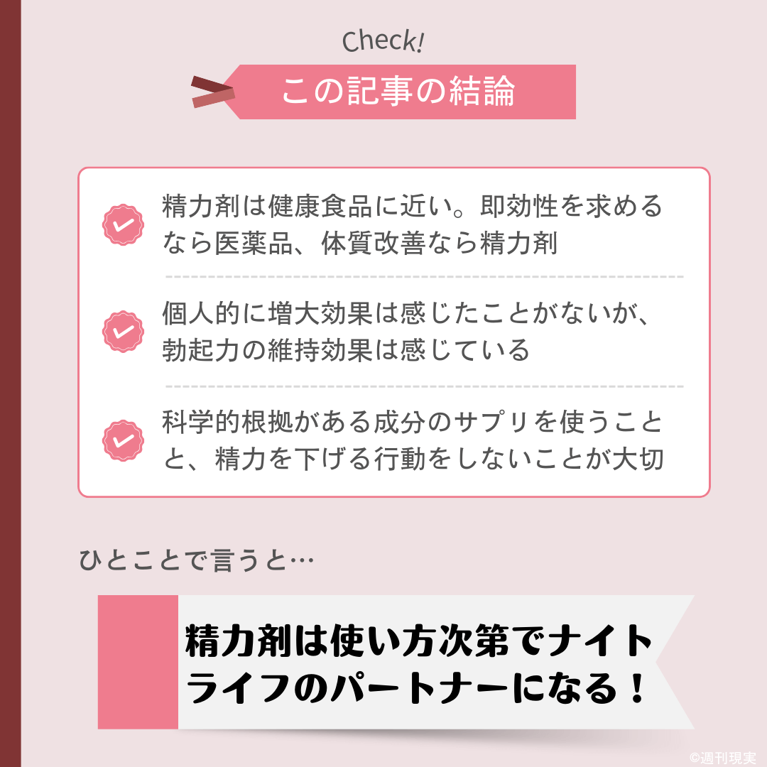 おすすめの精力剤（ナイトサプリ・メンズサプリ）についての結論は以下のとおり。
精力剤は健康食品に近い。即効性を求めるなら医薬品、体質改善なら精力剤。
個人的に増大効果は感じたことがないが、勃起力の維持効果は感じている。
科学的根拠がある成分のサプリを使うことと、精力を下げる行動をしないことが大切。